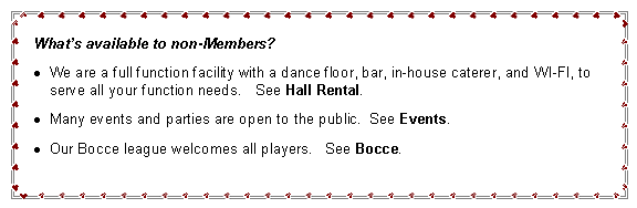 Text Box: What’s available to non-Members?
We are a full function facility with a dance floor, bar, in-house caterer, and WI-FI, to serve all your function needs. See Hall Rental.
Many events and parties are open to the public. See Events.
Our Bocce league welcomes all players. See Bocce.