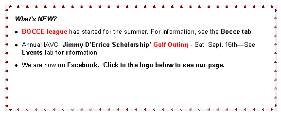 Text Box: What’s NEW?
BOCCE SEASON is in full swing -See Bocce Tab
We are accepting 2012 Scholarship applications through May 14, 2012.
FOXWOODS BUS TRIP Sun. May 20th - See Events Tab
We are now on Facebook. Click to the logo to see our page.