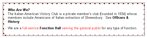 Text Box: Who Are We?
The Italian American Victory Club is a private member’s club whose members include Americans of Italian extraction of Shrewsbury. See Officers & History.
We are a full-service Function Hall serving the general public for any type of function.
