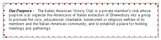 Text Box: Our Purpose -   The Italian American Victory Club is a private member�s club whose purpose is to organize the Americans of Italian extraction of Shrewsbury into a group to promote the civic, educational, charitable, benevolent or religious welfare of its members and the Italian-American community, and to establish a place for holding meetings and gatherings.