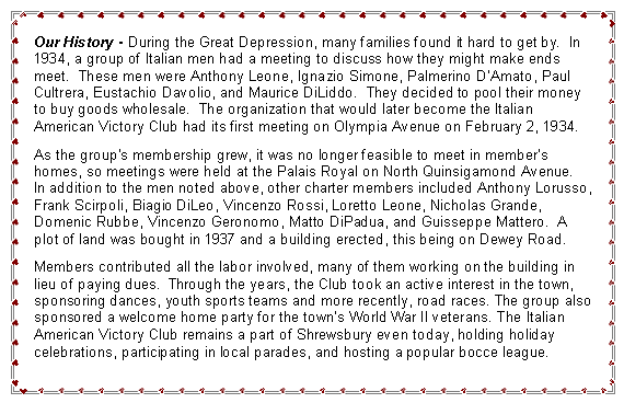 Text Box: Our History - During the Great Depression, many families found it hard to get by.  In 1934, a group of Italian men had a meeting to discuss how they might make ends meet.  These men were Anthony Leone, Ignazio Simone, Palmerino D�Amato, Paul Cultrera, Eustachio Davolio, and Maurice DiLiddo.  They decided to pool their money to buy goods wholesale.  The organization that would later become the Italian American Victory Club had its first meeting on Olympia Avenue on February 2, 1934.As the group�s membership grew, it was no longer feasible to meet in member�s homes, so meetings were held at the Palais Royal on North Quinsigamond Avenue.  In addition to the men noted above, other charter members included Anthony Lorusso, Frank Scirpoli, Biagio DiLeo, Vincenzo Rossi, Loretto Leone, Nicholas Grande, Domenic Rubbe, Vincenzo Geronomo, Matto DiPadua, and Guisseppe Mattero.  A plot of land was bought in 1937 and a building erected, this being on Dewey Road.Members contributed all the labor involved, many of them working on the building in lieu of paying dues.  Through the years, the Club took an active interest in the town, sponsoring dances, youth sports teams and more recently, road races. The group also sponsored a welcome home party for the town�s World War II veterans. The Italian American Victory Club remains a part of Shrewsbury even today, holding holiday celebrations, participating in local parades, and hosting a popular bocce league.